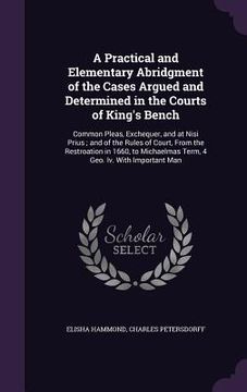 portada A Practical and Elementary Abridgment of the Cases Argued and Determined in the Courts of King's Bench: Common Pleas, Exchequer, and at Nisi Prius; an (en Inglés)