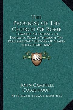 portada the progress of the church of rome: towards ascendancy in england, traced through the parliamentary history of nearly forty years (1868)