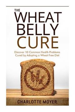 portada The Wheat Belly Cure: Discover 10 Common Health Problems Cured by Adopting a Wheat Free Diet (in English)