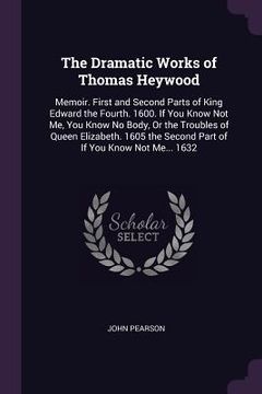 portada The Dramatic Works of Thomas Heywood: Memoir. First and Second Parts of King Edward the Fourth. 1600. If You Know Not Me, You Know No Body, Or the Tro (in English)