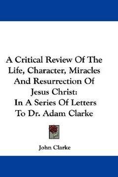 portada a critical review of the life, character, miracles and resurrection of jesus christ: in a series of letters to dr. adam clarke