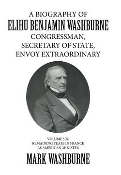 portada A Biography of Elihu Benjamin Washburne Congressman, Secretary of State, Envoy Extraordinary: Volume Six: Remaining Years in France as American Minist (en Inglés)