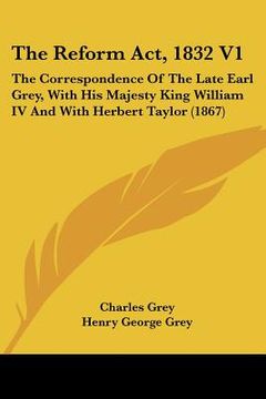 portada the reform act, 1832 v1: the correspondence of the late earl grey, with his majesty king william iv and with herbert taylor (1867) (in English)