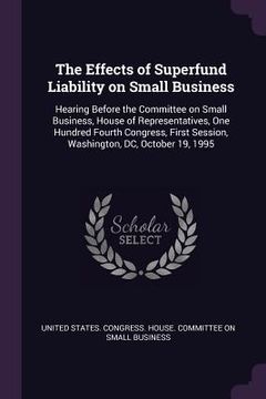 portada The Effects of Superfund Liability on Small Business: Hearing Before the Committee on Small Business, House of Representatives, One Hundred Fourth Con (en Inglés)
