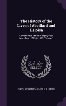 portada The History of the Lives of Abeillard and Heloisa: Comprising a Period of Eighty-Four Years From 1079 to 1163, Volume 1 (in English)