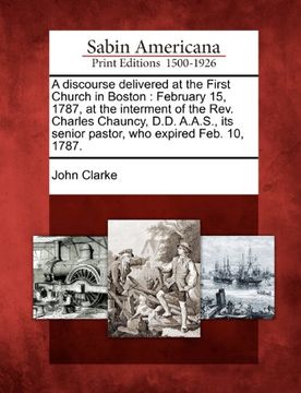 portada A Discourse Delivered at the First Church in Boston: February 15, 1787, at the Interment of the Rev. Charles Chauncy, D. Di A. A. S. , its Senior Pastor, who Expired Feb. 10, 1787. (en Inglés)
