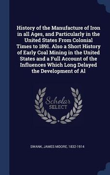 portada History of the Manufacture of Iron in all Ages, and Particularly in the United States From Colonial Times to 1891. Also a Short History of Early Coal