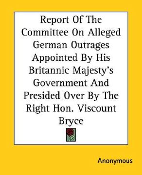 portada report of the committee on alleged german outrages appointed by his britannic majesty's government and presided over by the right hon. viscount bryce (en Inglés)