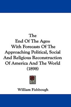 portada the end of the ages: with forecasts of the approaching political, social and religious reconstruction of america and the world (1898) (en Inglés)