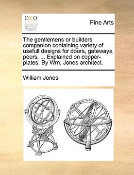 portada the gentlemens or builders companion containing variety of usefull designs for doors, gateways, peers, ... explained on copper-plates. by wm. jones ar (en Inglés)