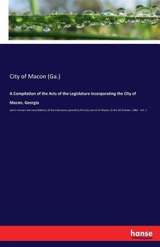 portada A Compilation of the Acts of the Legislature Incorporating the City of Macon, Georgia: and a revision and consolidation of the ordinances passed by th