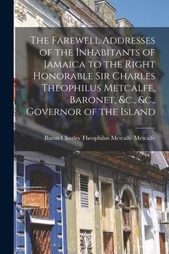 portada The Farewell Addresses of the Inhabitants of Jamaica to the Right Honorable Sir Charles Theophilus Metcalfe, Baronet, &c., &c., Governor of the Island (in English)
