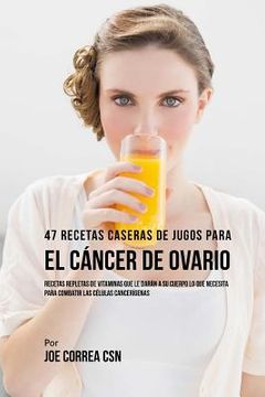 portada 47 Recetas Caseras de Jugos Para el Cáncer de Ovario: Recetas Repletas de Vitaminas Que Le Darán a su Cuerpo Lo Que Necesita Para Combatir las Células