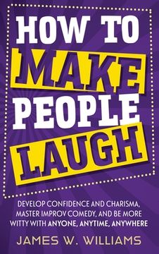portada How to Make People Laugh: Develop Confidence and Charisma, Master Improv Comedy, and Be More Witty with Anyone, Anytime, Anywhere 