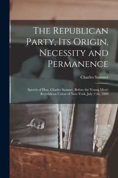 portada The Republican Party, Its Origin, Necessity and Permanence: Speech of Hon. Charles Sumner, Before the Young Men's Republican Union of New-York, July 1 (in English)