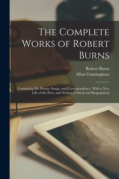 portada The Complete Works of Robert Burns: Containing his Poems, Songs, and Correspondence. With a new Life of the Poet, and Notices, Critical and Biographic
