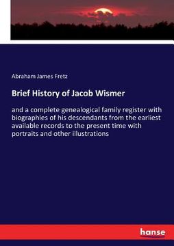 portada Brief History of Jacob Wismer: and a complete genealogical family register with biographies of his descendants from the earliest available records to (en Inglés)