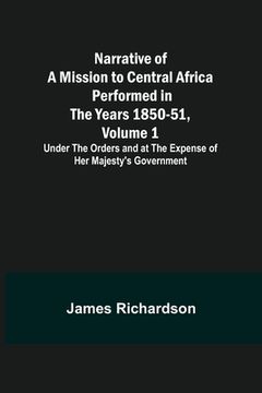 portada Narrative of a Mission to Central Africa Performed in the Years 1850-51, Volume 1; Under the Orders and at the Expense of Her Majesty's Government (en Inglés)