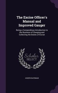 portada The Excise Officer's Manual and Improved Gauger: Being a Compendious Introduction to the Business of Charging and Collecting the Duties of Excise (en Inglés)