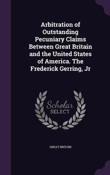 portada Arbitration of Outstanding Pecuniary Claims Between Great Britain and the United States of America. The Frederick Gerring, Jr (en Inglés)