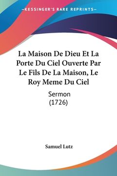portada La Maison De Dieu Et La Porte Du Ciel Ouverte Par Le Fils De La Maison, Le Roy Meme Du Ciel: Sermon (1726) (en Francés)
