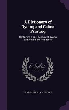 portada A Dictionary of Dyeing and Calico Printing: Containing a Brief Account of Dyeing and Printing Textile Fabrics