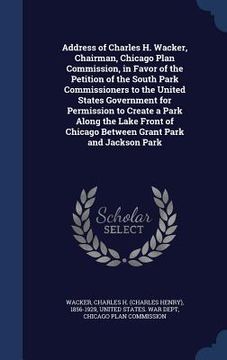 portada Address of Charles H. Wacker, Chairman, Chicago Plan Commission, in Favor of the Petition of the South Park Commissioners to the United States Governm
