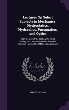 portada Lectures On Select Subjects in Mechanics, Hydrostatics, Hydraulics, Pneumatics, and Optics: With the Use of the Globes, the Art of Dialing, and the Ca (in English)