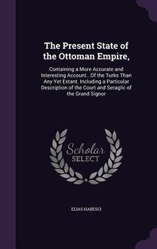 portada The Present State of the Ottoman Empire,: Containing a More Accurate and Interesting Account...Of the Turks Than Any Yet Extant. Including a Particula (en Inglés)