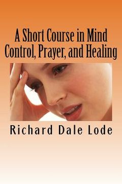 portada A Short Course in Mind Control, Prayer, and Healing: How to grow younger, be Healthy, and live happily wherever you may find yourself.