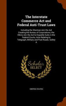 portada The Interstate Commerce Act and Federal Anti-Trust Laws: Including the Sherman Act; the Act Creating the Bureau of Corporations; the Elkins Act; the A (in English)
