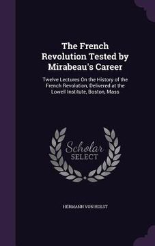 portada The French Revolution Tested by Mirabeau's Career: Twelve Lectures On the History of the French Revolution, Delivered at the Lowell Institute, Boston, (en Inglés)