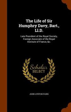 portada The Life of Sir Humphry Davy, Bart., Ll.D.: Late President of the Royal Society, Foreign Associate of the Royal Institute of France, &c. (en Inglés)