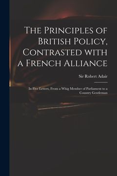 portada The Principles of British Policy, Contrasted With a French Alliance: in Five Letters, From a Whig Member of Parliament to a Country Gentleman (en Inglés)
