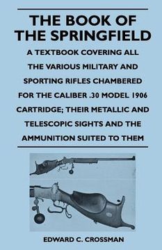 portada the book of the springfield - a textbook covering all the various military and sporting rifles chambered for the caliber .30 model 1906 cartridge; the (en Inglés)