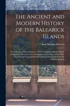 portada The Ancient and Modern History of the Balearick Islands: Or of the Kingdom of Majorca: Which Comprehends the Islands of Majorca, Minorca, Yvica, Forme