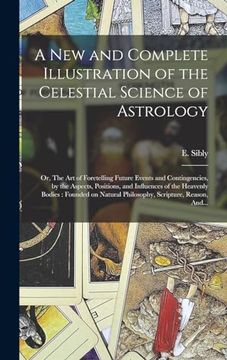 portada A new and Complete Illustration of the Celestial Science of Astrology: Or, the art of Foretelling Future Events and Contingencies, by the Aspects,. Natural Philosophy, Scripture, Reason, And. (en Inglés)