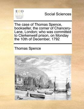 portada the case of thomas spence, bookseller, the corner of chancery-lane, london; who was committed to clerkenwell prison, on monday the 10th of december, 1 (en Inglés)