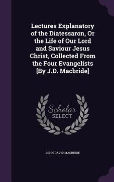 portada Lectures Explanatory of the Diatessaron, Or the Life of Our Lord and Saviour Jesus Christ, Collected From the Four Evangelists [By J.D. Macbride] (en Inglés)