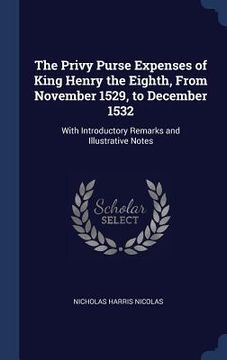 portada The Privy Purse Expenses of King Henry the Eighth, From November 1529, to December 1532: With Introductory Remarks and Illustrative Notes (en Inglés)
