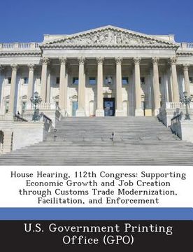 portada House Hearing, 112th Congress: Supporting Economic Growth and Job Creation Through Customs Trade Modernization, Facilitation, and Enforcement (en Inglés)