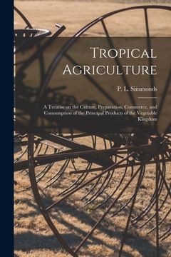 portada Tropical Agriculture: a Treatise on the Culture, Preparation, Commerce, and Consumption of the Principal Products of the Vegetable Kingdom