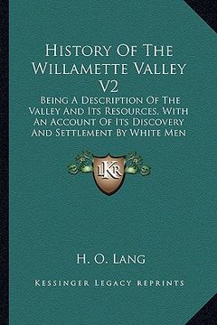 portada history of the willamette valley v2: being a description of the valley and its resources, with an account of its discovery and settlement by white men (en Inglés)