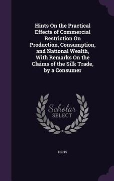 portada Hints On the Practical Effects of Commercial Restriction On Production, Consumption, and National Wealth, With Remarks On the Claims of the Silk Trade (in English)