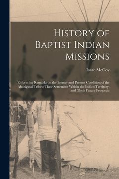 portada History of Baptist Indian Missions: Embracing Remarks on the Former and Present Condition of the Aboriginal Tribes; Their Settlement Within the Indian (en Inglés)