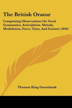 portada the british orator: comprising observations on vocal gymnastics, articulation, melody, modulation, force, time, and gesture (1849) (en Inglés)