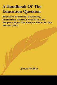 portada a handbook of the education question: education in ireland, its history, institutions, systems, statistics, and progress, from the earliest times to (en Inglés)