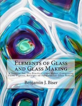 portada Elements of Glass and Glass Making: A Treatise For The Practical Glass Maker, Comprising Facts, Figures, Receipts nd Formulas for Glass Making (en Inglés)