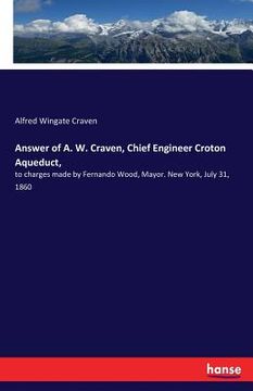 portada Answer of A. W. Craven, Chief Engineer Croton Aqueduct,: to charges made by Fernando Wood, Mayor. New York, July 31, 1860 (en Inglés)