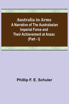 portada Australia in Arms; A Narrative of the Australasian Imperial Force and Their Achievement at Anzac (Part - I) (en Inglés)